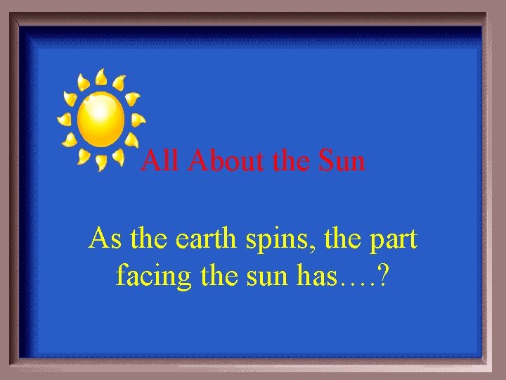 All About the Sun As the earth spins, the part facing the sun has….