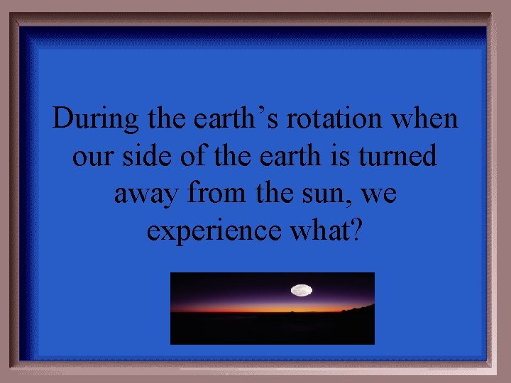 During the earth’s rotation when our side of the earth is turned away from