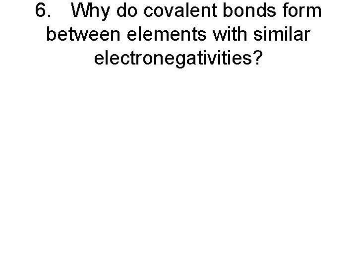 6. Why do covalent bonds form between elements with similar electronegativities? 