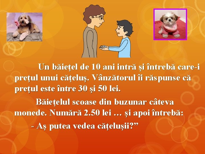 Un băieţel de 10 ani intră şi întrebă care-i preţul unui căţeluş. Vânzătorul îi