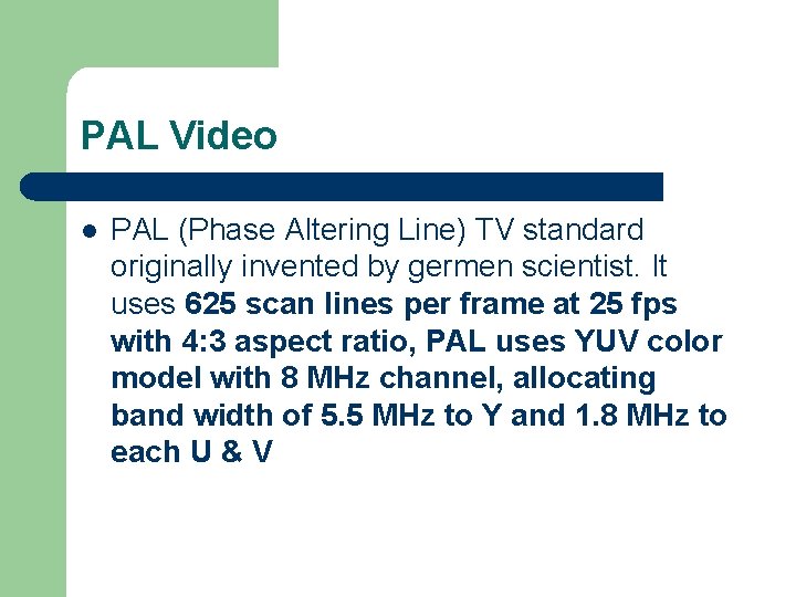 PAL Video l PAL (Phase Altering Line) TV standard originally invented by germen scientist. PAL Video l PAL (Phase Altering Line) TV standard originally invented by germen scientist.