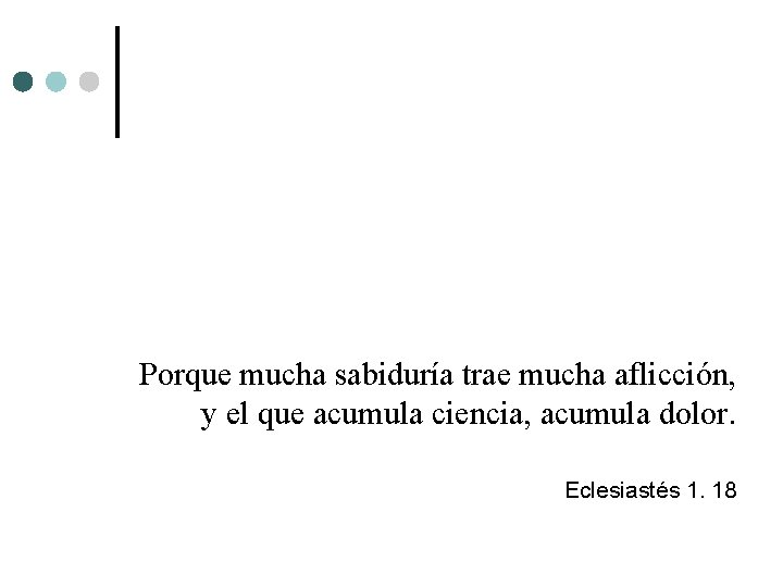 Porque mucha sabiduría trae mucha aflicción, y el que acumula ciencia, acumula dolor. Eclesiastés