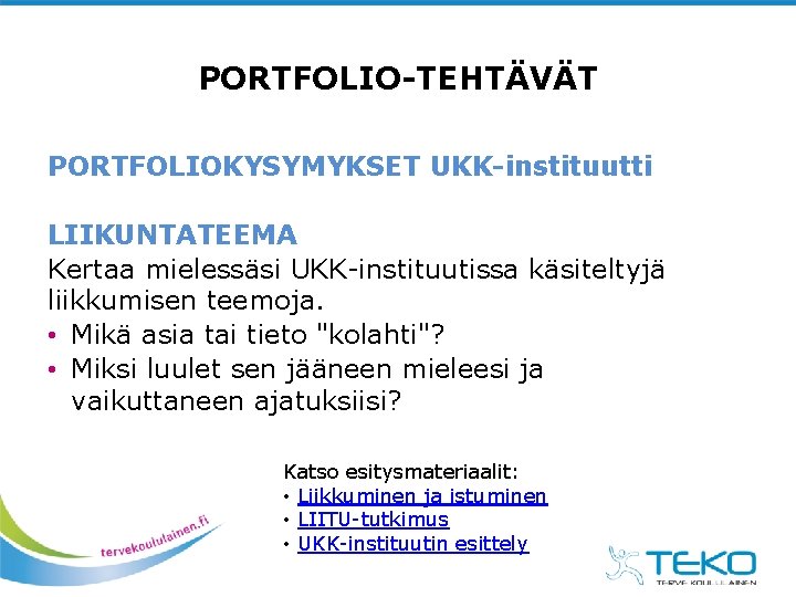 PORTFOLIO-TEHTÄVÄT PORTFOLIOKYSYMYKSET UKK-instituutti LIIKUNTATEEMA Kertaa mielessäsi UKK-instituutissa käsiteltyjä liikkumisen teemoja. • Mikä asia tai PORTFOLIO-TEHTÄVÄT PORTFOLIOKYSYMYKSET UKK-instituutti LIIKUNTATEEMA Kertaa mielessäsi UKK-instituutissa käsiteltyjä liikkumisen teemoja. • Mikä asia tai