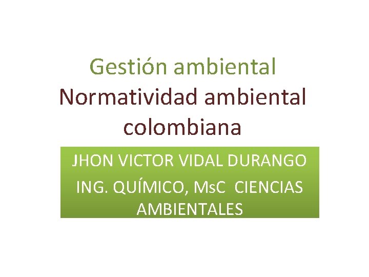 Gestión ambiental Normatividad ambiental colombiana JHON VICTOR VIDAL DURANGO ING. QUÍMICO, Ms. C CIENCIAS