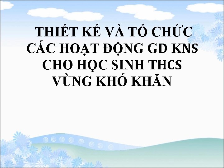  THIẾT KẾ VÀ TỔ CHỨC CÁC HOẠT ĐỘNG GD KNS CHO HỌC SINH