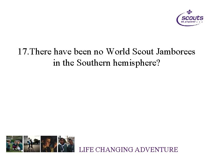 17. There have been no World Scout Jamborees in the Southern hemisphere? LIFE CHANGING