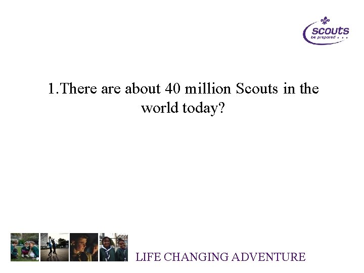 1. There about 40 million Scouts in the world today? LIFE CHANGING ADVENTURE 