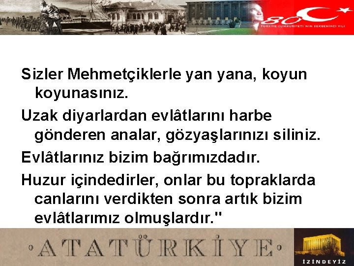 Sizler Mehmetçiklerle yana, koyunasınız. Uzak diyarlardan evlâtlarını harbe gönderen analar, gözyaşlarınızı siliniz. Evlâtlarınız bizim