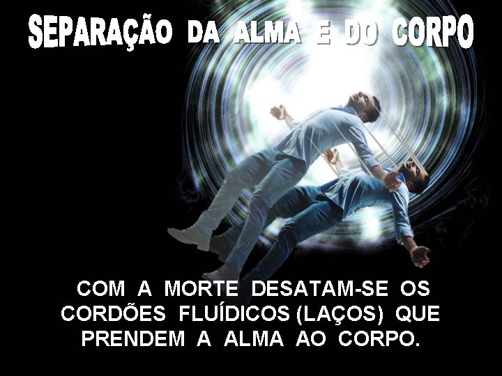 COM A MORTE DESATAM-SE OS CORDÕES FLUÍDICOS (LAÇOS) QUE PRENDEM A ALMA AO CORPO.