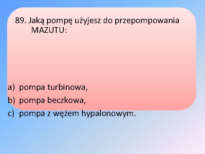 89. Jaką pompę użyjesz do przepompowania MAZUTU: a) pompa turbinowa, b) pompa beczkowa, c)