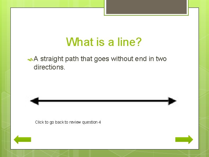 What is a line? A straight path that goes without end in two directions.