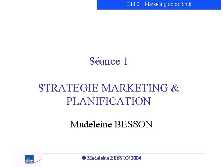 E. M. 2. : Marketing approfondi Séance 1 STRATEGIE MARKETING & PLANIFICATION Madeleine BESSON