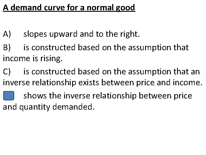 A demand curve for a normal good A) slopes upward and to the right.