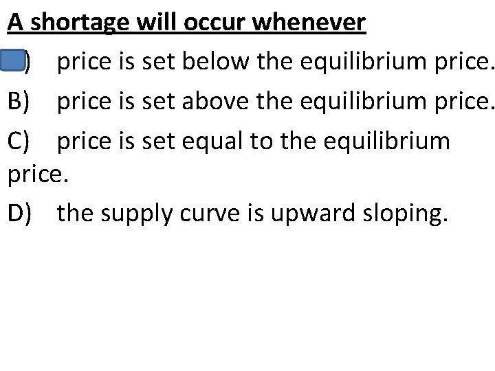 A shortage will occur whenever A) price is set below the equilibrium price. B)