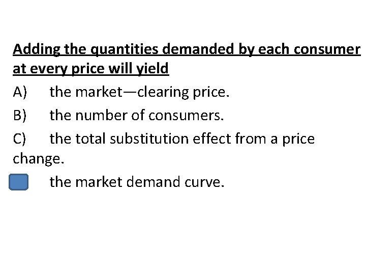 Adding the quantities demanded by each consumer at every price will yield A) the