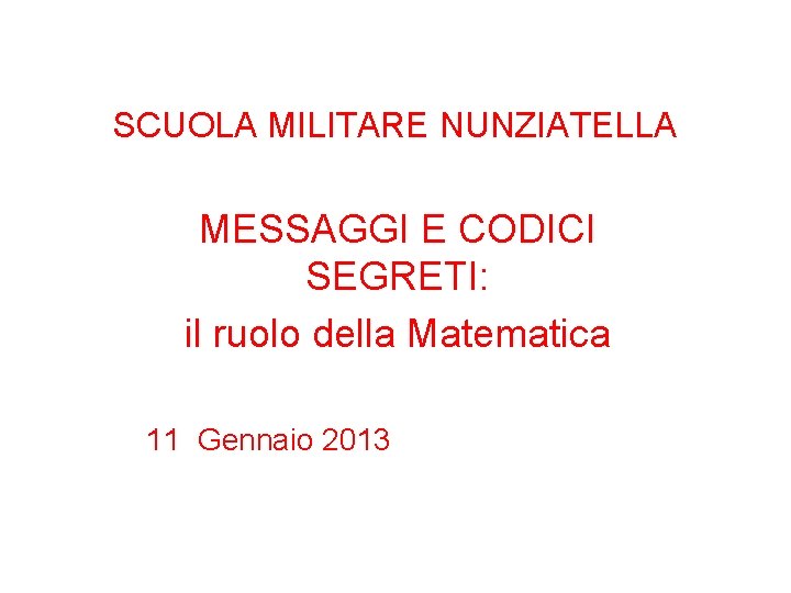 SCUOLA MILITARE NUNZIATELLA MESSAGGI E CODICI SEGRETI: il ruolo della Matematica 11 Gennaio 2013 SCUOLA MILITARE NUNZIATELLA MESSAGGI E CODICI SEGRETI: il ruolo della Matematica 11 Gennaio 2013