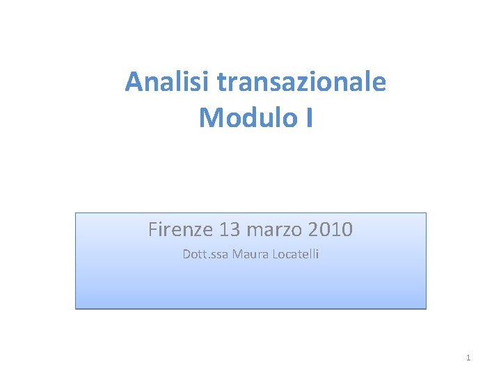 Analisi transazionale Modulo I Firenze 13 marzo 2010 Dott. ssa Maura Locatelli 1 