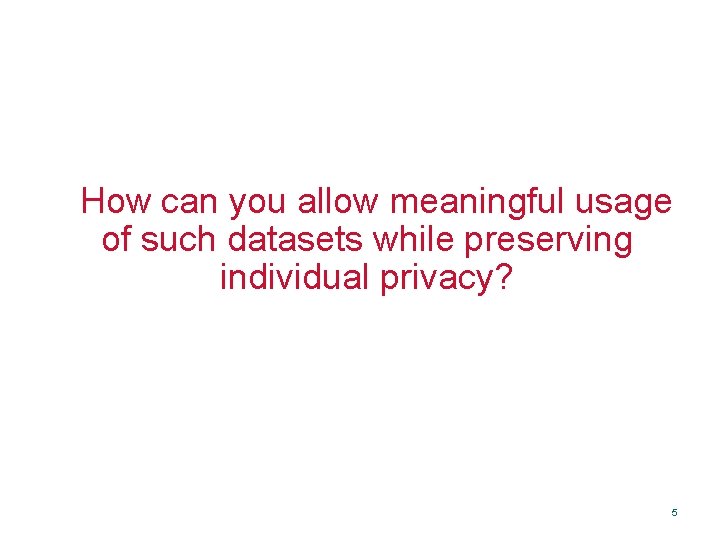 How can you allow meaningful usage of such datasets while preserving individual privacy? 5