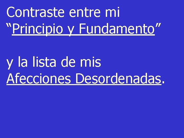 Contraste entre mi “Principio y Fundamento” y la lista de mis Afecciones Desordenadas. Contraste entre mi “Principio y Fundamento” y la lista de mis Afecciones Desordenadas.