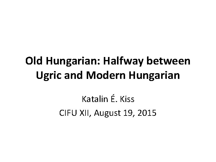 Old Hungarian: Halfway between Ugric and Modern Hungarian Katalin É. Kiss CIFU XII, August