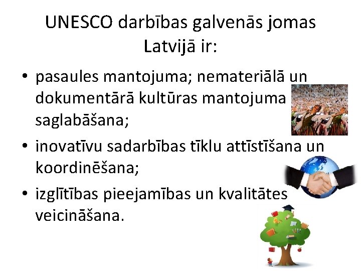 UNESCO darbības galvenās jomas Latvijā ir: • pasaules mantojuma; nemateriālā un dokumentārā kultūras mantojuma UNESCO darbības galvenās jomas Latvijā ir: • pasaules mantojuma; nemateriālā un dokumentārā kultūras mantojuma