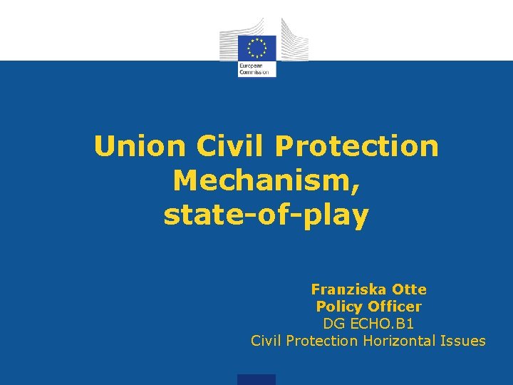 Union Civil Protection Mechanism, state-of-play Franziska Otte Policy Officer DG ECHO. B 1 Civil