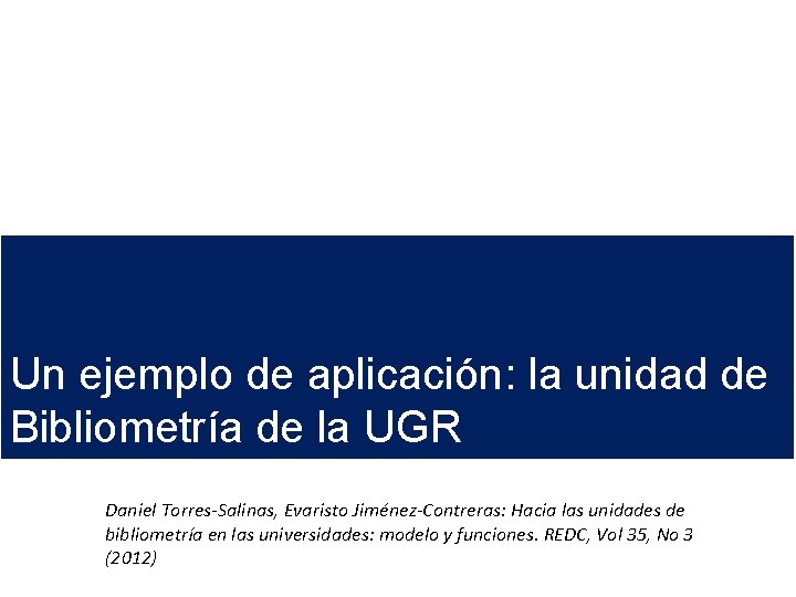 Un ejemplo de aplicación: la unidad de Bibliometría de la UGR Daniel Torres-Salinas, Evaristo Un ejemplo de aplicación: la unidad de Bibliometría de la UGR Daniel Torres-Salinas, Evaristo