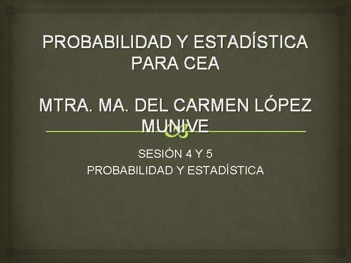 PROBABILIDAD Y ESTADÍSTICA PARA CEA MTRA. MA. DEL CARMEN LÓPEZ MUNIVE SESIÓN 4 Y