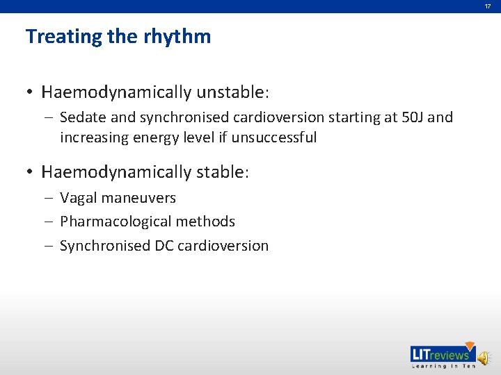 17 Treating the rhythm • Haemodynamically unstable: – Sedate and synchronised cardioversion starting at