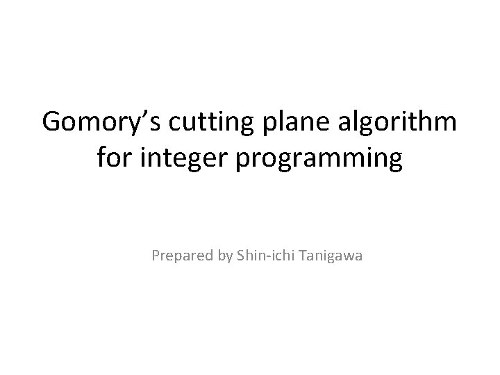 Gomory’s cutting plane algorithm for integer programming Prepared by Shin-ichi Tanigawa 