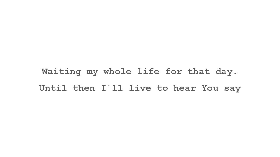 Waiting my whole life for that day. Until then I'll live to hear You