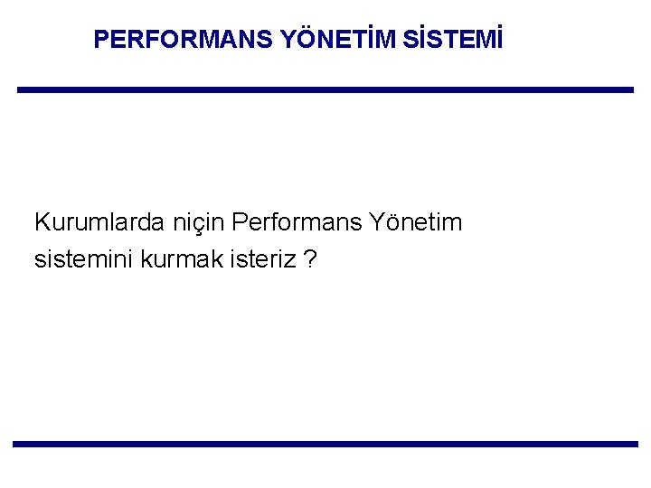 PERFORMANS YÖNETİM SİSTEMİ Kurumlarda niçin Performans Yönetim sistemini kurmak isteriz ? 