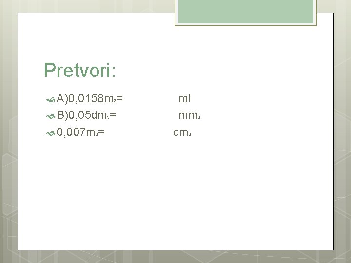 Pretvori: A)0, 0158 m 3= ml B)0, 05 dm 3= mm 3 0, 007