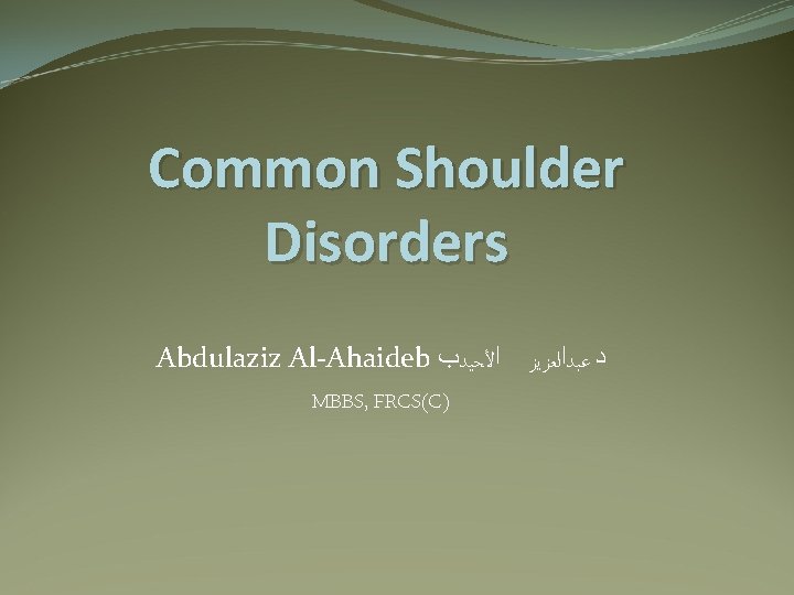 Common Shoulder Disorders Abdulaziz Al-Ahaideb ﺩ ﻋﺒﺪﺍﻟﻌﺰﻳﺰ ﺍﻷﺤﻴﺪﺏ MBBS, FRCS(C) 