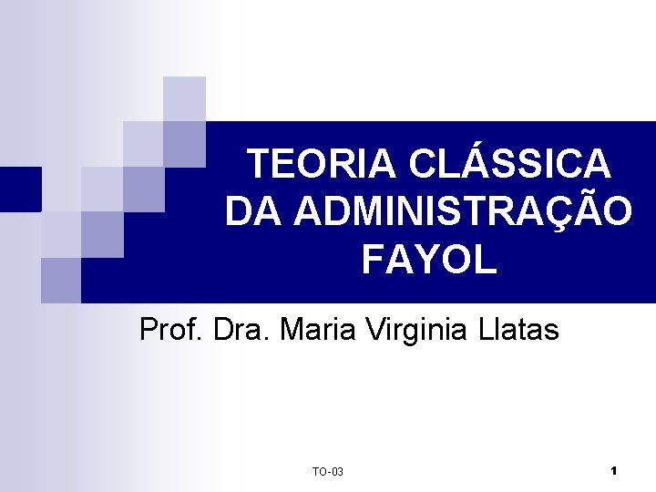 TEORIA CLÁSSICA DA ADMINISTRAÇÃO FAYOL Prof. Dra. Maria Virginia Llatas TO-03 1 