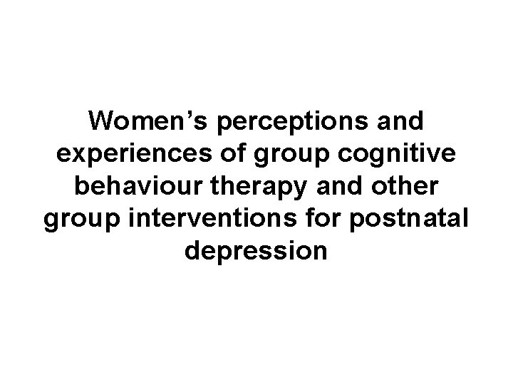 Women’s perceptions and experiences of group cognitive behaviour therapy and other group interventions for Women’s perceptions and experiences of group cognitive behaviour therapy and other group interventions for