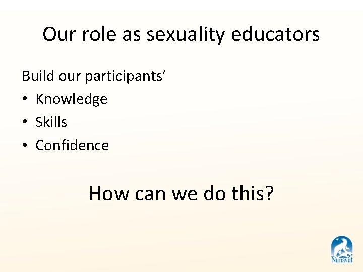 Our role as sexuality educators Build our participants’ • Knowledge • Skills • Confidence Our role as sexuality educators Build our participants’ • Knowledge • Skills • Confidence