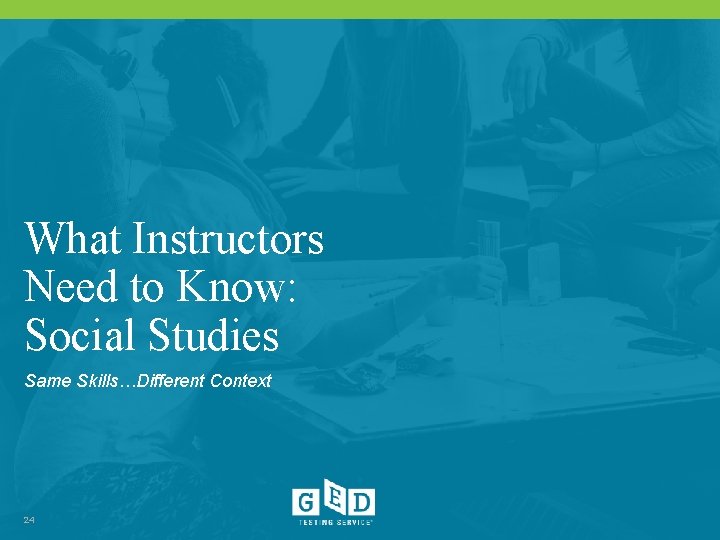 What Instructors Need to Know: Social Studies Same Skills…Different Context 24 