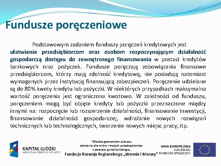 Fundusze poręczeniowe Podstawowym zadaniem funduszy poręczeń kredytowych jest ułatwienie przedsiębiorcom oraz osobom rozpoczynającym działalność