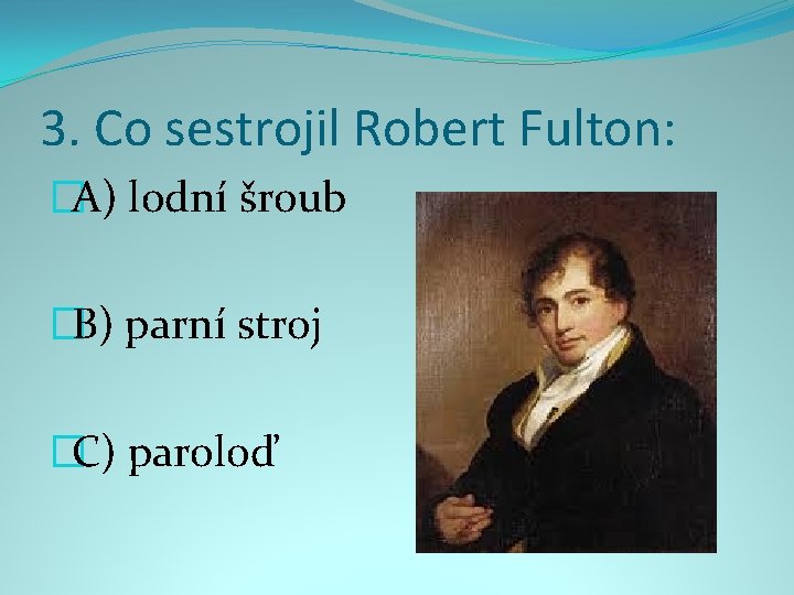 3. Co sestrojil Robert Fulton: �A) lodní šroub �B) parní stroj �C) paroloď 