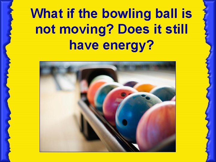 What if the bowling ball is not moving? Does it still have energy? What if the bowling ball is not moving? Does it still have energy?