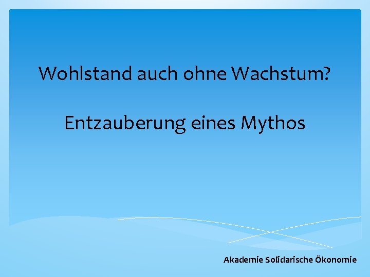 Wohlstand auch ohne Wachstum? Entzauberung eines Mythos Akademie Solidarische Ökonomie 