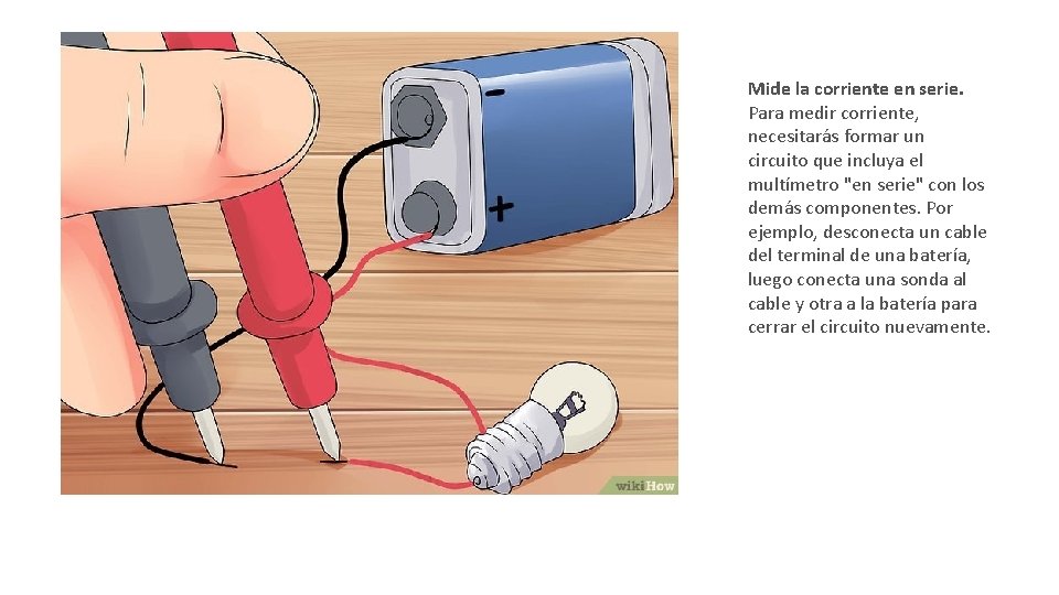 Mide la corriente en serie. Para medir corriente, necesitarás formar un circuito que incluya Mide la corriente en serie. Para medir corriente, necesitarás formar un circuito que incluya