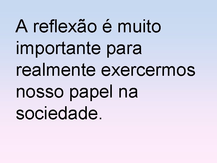 A reflexão é muito importante para realmente exercermos nosso papel na sociedade. 