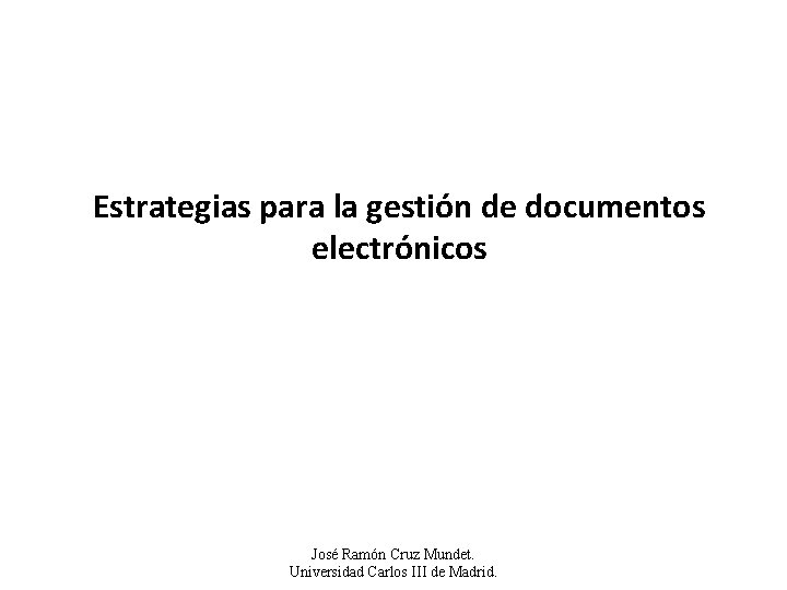 Estrategias para la gestión de documentos electrónicos José Ramón Cruz Mundet. Universidad Carlos III