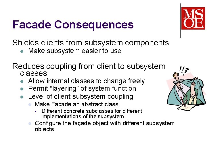 Facade Consequences Shields clients from subsystem components l Make subsystem easier to use Reduces