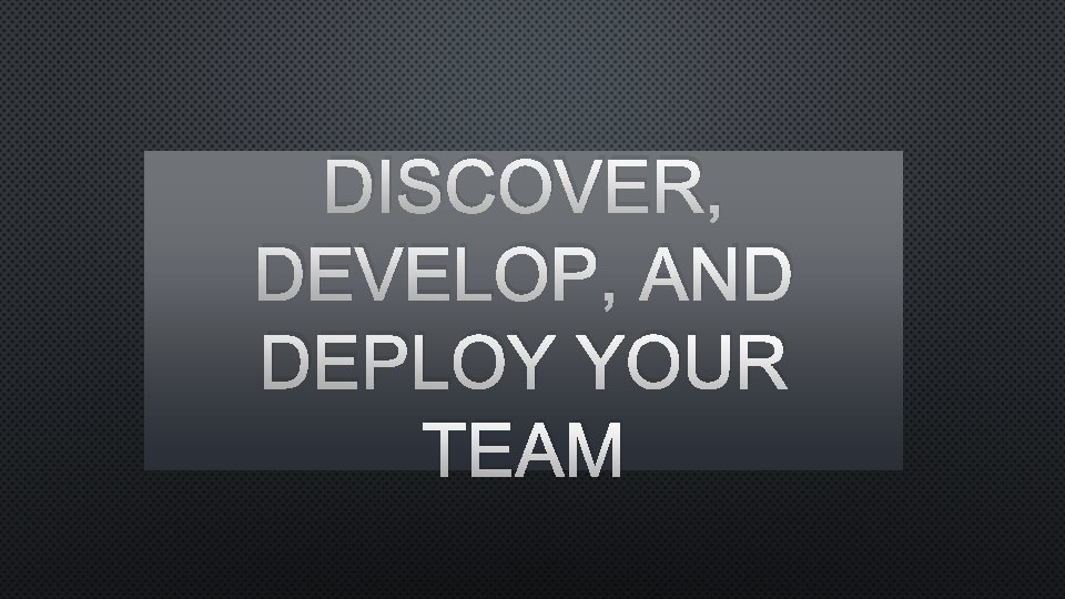 DISCOVER, DEVELOP, AND DEPLOY YOUR TEAM 