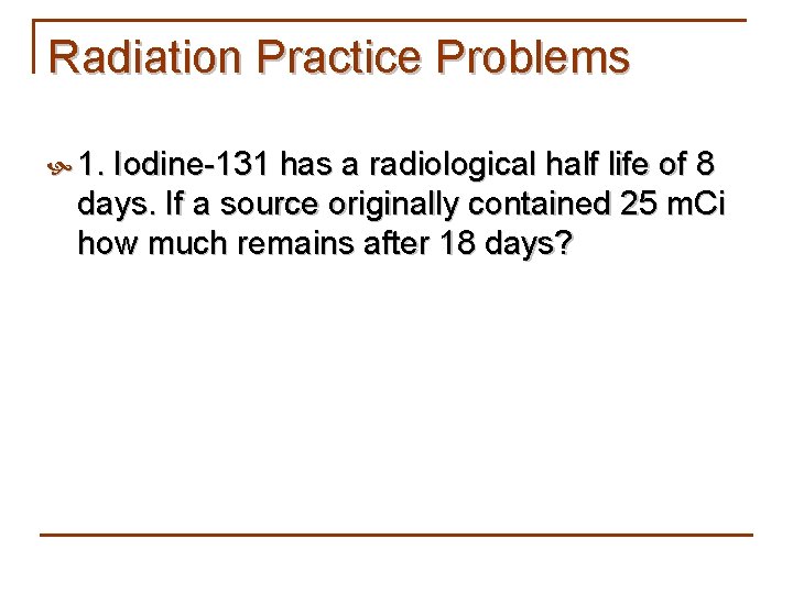 Radiation Practice Problems 1. Iodine-131 has a radiological half life of 8 days. If