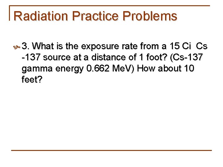 Radiation Practice Problems 3. What is the exposure rate from a 15 Ci Cs