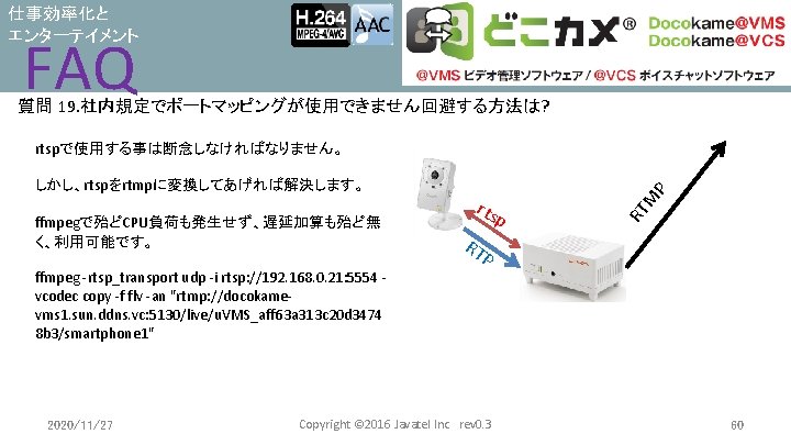 仕事効率化と エンターテイメント FAQ 質問 19. 社内規定でポートマッピングが使用できません回避する方法は? rtspで使用する事は断念しなければなりません。 p M rts RT ffmpegで殆どCPU負荷も発生せず、遅延加算も殆ど無 く、利用可能です。 P